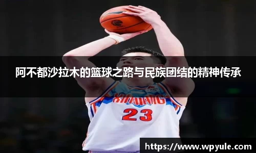 阿不都沙拉木的篮球之路与民族团结的精神传承