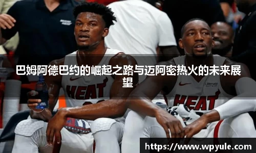 巴姆阿德巴约的崛起之路与迈阿密热火的未来展望