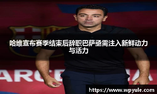 哈维宣布赛季结束后辞职巴萨亟需注入新鲜动力与活力