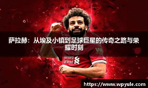 萨拉赫：从埃及小镇到足球巨星的传奇之路与荣耀时刻
