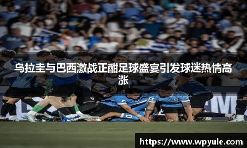 乌拉圭与巴西激战正酣足球盛宴引发球迷热情高涨